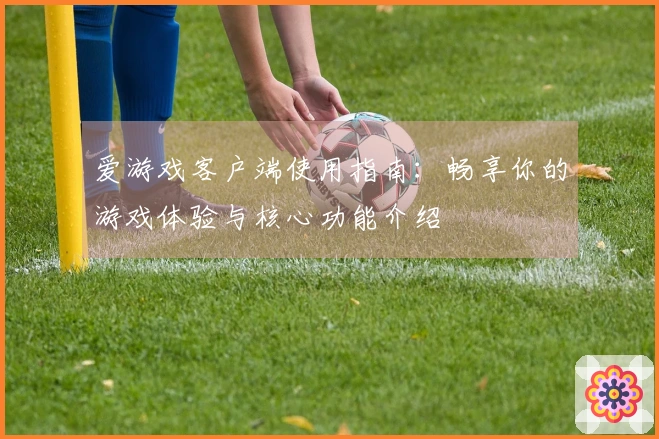 爱游戏客户端使用指南：畅享你的游戏体验与核心功能介绍