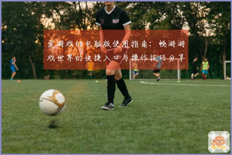爱游戏的电脑版使用指南：畅游游戏世界的快捷入口与操作技巧分享
