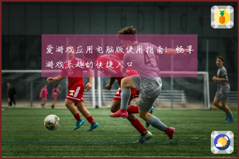 爱游戏应用电脑版使用指南：畅享游戏乐趣的快捷入口